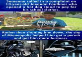 Minneapolis is against Karens | /r/FuckYouKaren Someone called in a complaint on 13-year-old Jaequan Faulkner who opened a hot dog stand to pay for his school clothes. TRUST Rather than shutting him down, the city of Minneapolis helped him get a permit and got him more business. IT IS.. ..ACCEPTABLE. (XXX