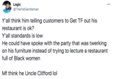 Logic @The1stGentleman 000 Y'all think him telling customers to Get TF out his restaurant is ok? Y'all standards is low He could have spoke with the party that was twerking on his furniture instead of trying to lecture a restaurant full of Black women Mf think he Uncle Clifford lol