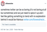 @floweraiine sometimes twitter can be so boring (it's not boring at all but sometimes) and we just need to spice it up and i feel like getting something to trend with no explanation behind it would be hilarious twitter.com/floweraiine/st... This Tweet is unavailable. 9:57 AM · Dec 1, 2020 · Twitter Web App