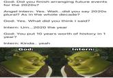 God: Did you finish arranging future events for the 2020s? Angel intern: Yes. Wait...did you say 2020s plural? As in the whole decade? God: Yes. What did you think I said? Intern: U...2020 the year God: You put 10 years worth of history in 1 year? Intern: Kinda.. yeah God: Intern: