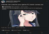 "nobody can criticize your game if it never comes out" peppermint cappuccino @TheCappuccino04 000 nobody can criticize your game if it never comes out YandereDev @YandereDev · Feb 13, 2017 Nobody can take photographs of your panties if you're not wearing any panties. 10:35 AM · Dec 4, 2020 · Twitter Web App 1.8K Retweets 46 Quote Tweets 17.8K Likes