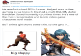 Anime avatar apologist @Yellinzuz Replying to @mike_houlahan and @NintendoAmerica He revolutionized FPS's forever. Helped start online gaming as we know it. Created a multi BILLION dollar franchise. Saved humanity countless times. He's one of the most recognizable and iconic video game characters ever made. BUT anime girl shows some skin, so she gets in... big slappy >