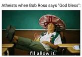 Atheists when Bob Ross says "God bless": l'll allow it.