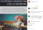 I'VE OFFICIALLY REACHED THIS kenjeong o · Follow LEVEL OF QUARANTINE. +) zxigie eee When you catch your kids eating a family size bag of tortilla chips for breakfast but then realize you don't have to cook 32w Reply its boo_dram @crystallauderdale and a side of fake cheese humor me pink OMAGCTVERINGMOMZZ 32w Reply katiemcgrathyogal discovered Community as a result of Covid. keeps my spirits high! 32w Reply jhysler @kimberlyhysler 48,101 likes APRIL 23 l'll allow it. Add a comment...