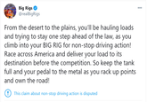 GRID Big Rigs O WI THERS NG @realBigRigs From the desert to the plains, you'll be hauling loads and trying to stay one step ahead of the law, as you climb into your BIG RIG for non-stop driving action! Race across America and deliver your load to its destination before the competition. So keep the tank full and your pedal to the metal as you rack up points and own the road! !) This claim about non-stop driving action is disputed