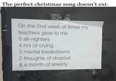 The perfect christmas song doesn't exi- On the 2nd week of Xmas my teachers gave to me 5 all-nighters 4 hrs of crying 3 mental breakdowns 2 thoughts of dropout & a month of anxiety