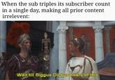 When the sub triples subscriber count When the sub triples its subscriber count in a single day, making all prior content irrelevent: SIAPIN Wait till Biggus Dickus hears of this.