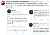 Sophia (BLIND SPACE BUNS) Narwitz @SophNar0747 · Dec 7 Remember the song Headstrong? I forgot who sang it... oh yeah, it was @TRAPTOFFICIAL, I wonder what's going on with the band these da... oh. Ohh no. 000 TRAPT TRAPT @TRAPTOFFICIA @TRAPTOFFICIAL You are an idiot. I never sai that. I said I wouldn't care boy banged his 25 year old Replying to @Mafooli @mrscreemechees others it... A 15 year male and a 25 year o female is not p---------, you fu 32 2725 4 moron TRAPT O @TRAPTOFFICIAL · 15 Replying to @CatGirlTort @Flyin 8:34 PM · 12/6/20 · Twitter for iPhone and 5 others I don't call a 24 year old woman advantage of a 15 year old boy v entirely through puberty a pedoj 11 Retweets 866 Quote Tweets 22 Likes O73 27 110