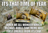 ITS THAT TIME OF YEAR ITS THAT TIME OF YEAR ITS THAT TIME OF YEAR ITS THAT TIME OF YEAR MICH WHEN PEOPLE TALK ABOUT THE. MICHEAL BUBLE CAVE MEME EMERGING FROM ITS CAVE Christmas is coming "Christmas is coming" wichael abie meren C WHEN THE MICHAEL BUBLE CAVE MEME EMERGES FROM ITS CAVE WHEN WE ALL WONDER WHICH MICHAEL BUBLE CAVE MEME WILL FIRST EMERGE FROM ITS CAVE Michael Bublé Emerges from hiSC
