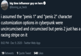 big time influencer guy on here O @boring_as_heck i assumed the "penis 1" and "penis 2" character customization options in cyberpunk were uncircumcised and circumcised but penis 2 just has a racing stripe on it 8:02 PM · Dec 9, 2020 · Twitter Web App 19 Retweets 1Quote Tweet 540 Likes