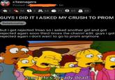 r/teenagers Posted by 6h 56 F 3 64 e 71 3 65 88 GUYSI DID IT IASKED MY CRUSH TO PROM Relationship but i got rejected Imao so i asked another girl and got rejected again so00 third times the charm! edit: guys i go rejected again i dont want to go to prom anymore "Stop! He's already dead."