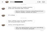 drew i @downbadpatrol 01:31 PM hey i think you're really pretty and we should talk more! Sorry Drew I have a boyfriend but that's really sweet of you! it's okay 03:24 PM hey i think you're really pretty we should talk more! sorry wrong person edownbadpatrol Oh my god Drew are you sending that to multiple people Seen