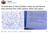 000 David @kingxworm Unreal day in the Zodiac case as someone has solved the 340 cipher after 50 years J A V P O LT G O G НE R> SAM, < O K R O N 9 + B O . O -DWY THE FIRST NIGHT AT BED WHEN YOU LEFT, RON B Y I JM + u G W O eL MADE OUT WIITH2 GIRLS AND PUT HIS HEAD INBETWEEN A COCKTAIL WAITRESSES BREASTS. ALSO WAS GRINDING WITH MULTIPLE FAT WOMEN JA D V 090 + + RK O F P + P S 9 9 A O A M + 1 ta 9 4 RA FJ O - D OC F > LI WHEN YOU LEFT CRVING AT KLUTCH, RON WAS HOLDING HANDS AND DANCING WITHA FEMALE AND .• + K A D I ouɔ x GV O 6 O J to + O N Y O < M + 8 + Z R O F BJ Y A Juv + AJ+O9 A < F TOOK DOWN HER NUMBER u + R / •1E I DYB9 8T O < ɔJ RJID ● TOM MULTIPLE PEOPLEIN THE HOUSE KNOW, THEREFORE YOU SHOULD KNOW THE TRUTH KO • + B F O A S Y I+ NI OFBO O I AR JGFN ^70 Y BXO D 7 O 4 CE> V uz |)'0 BKOO 9 1 Rɔ T+ LO0C < + FJ W B + +OW c Wɔ P OSHT /009 IF0 W < AIB OYOBE - C ɔ > MDHN 9 S 2o AIKI+ 5:17 PM · Dec 11, 2020 · Twitter for iPhone