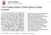 Lauren Marie 000 @lauren4thewin92 The Zodiac Killer's 340 cipher finally solved. HER> Hey girl! Listen, you're going to think I am crazy but I was looking at your profile and you are so pretty and have gorgeous hair!! You have an awesome network and I think you'd be amazing at what I do! You could make great money! I work for an amazing hair company and you can join all the work is thru you're phone! Can I send you some information on this opportunity or our products? N +8 OO WCHA e S994 D AM + 94RAFJ • +KA I 6 OJ T o+D O <M +8 +ZROF Juv+ AJ O u+R/• LEIDY < 2JR JIDOT O ASY +NI• .TM M.+P JGFNAO Y BX O RIO4C WE VBOON O CI ROT+L OC< FJW 8 > vu T. + +ewC wɔ POSH IFXGW<AI DDY OBE-CO > MDHN9 XS+ AI KI+ 10:31 AM · Dec 12, 2020 · Twitter for iPhone