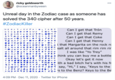 ricky goldsworth @oceanmanbyween 000 Unreal day in the Zodiac case as someone has solved the 340 cipher after 50 years. #ZodiacKiller Can I get that Trón Can I get that Remy Can I get that Coke Can I get that Henny + OLAE that Margarita on the rock rd HER > J A V P O L TG OG N 9 + B O - O D WY . < O K R + B Y I D M + u Z G W O +L S 9 9 A AJA D VO9 o + + RKO D AM + 1 94 RA FJ •FP + PO X / > O D O +L I . . + K A O I ouɔ X GV 6 O J F tIO+ O NY O < M + 8 + zR OF B5 YAO OK Juv + AJ + O 9 A < FBY u + R/ 00 IE ID Y B9 8 T MKO salt all around that rim rim rir | I was like "Yo Trey" O < >JRJID OTOM : + P B F O AS Ya+ NIOF Bɔ O I A R think you can buy me a bottle JGFNA 7• 0 0 8 Y B X O BI ɔV •lt + Okay let's get it now ACE> Vuz o •BKOO917MD6 • ith a bad bitch he's with his fr Rɔ T+ LO C< +FJWBIL + +ewc +wɔ POSHT/ d09 say, "Hi," I say, "Keys to the IF0 W < AIB OYOBD > MDHN9 Szo 4 4 I KI+ 'S to the Benz? Keys to the Be 4:09 PM · Dec 11, 2020 · Twitter for iPhone