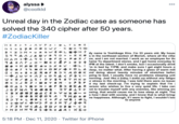 alyssa > @coolkld 000 Unreal day in the Zodiac case as someone has solved the 340 cipher after 50 years. #ZodiacKiller HER> 9 JAV PxIe LTG N 9 + B ¢ - OaDWY BY I ɔ M + u z Gw ¢ < OK HJ My name is Yoshikage Kira. I'm 33 years old. My hous S99 A JADV 090++RK s in the northeast section of Morioh, where all the villa: •F P + POX/ are, and I am not married. I work as an employee for the •D O Came Yu department stores, and I get home everyday by PM at the latest. I don't smoke, but I occasionally drink 'm in bed by 11PM, and make sure I get eight hours o O GOJ 0+ONY +OLA ileep, no matter what. After having a glass of warm mill O < M + 8 +ZR F B YAOOK ind doing about twenty minutes of stretches befor joing to bed, I usually have no problems sleeping unti O AM ++ 94 RAFJO-Dac F> .. + K I Ou xG V· Juv + AJ+ O9A< FBY- u + R/ OLEID y B98T MKO norning. Just like a baby, t wake up without any fatigu O < >J RJID TOM O ASY B+NI F BO IAR erson who wishes to live a very quiet life. I take car JGF NA 7 0 0 8 Y BX O B 04CE> vuzo I 0 B K 09 A IMD RɔT+L ••c < + FJWBI + +ewc wɔ POSHT /409 I Fa W<AIDDYOB co > MDHN9 S204A I KI+ or stress in the morning. I was told there were no issue: at my last check-up. I'm trying to explain that l'm i • +PBF • OVOL+ + 1ot to trouble myself with any enemies, like winning and osing, that would cause me to lose sleep at night. Tha s how I deal with society, and I know that is what bring: ne happiness. Although, if I were to fight, I wouldn't los to anyone 5:18 PM · Dec 11, 2020 · Twitter for iPhone
