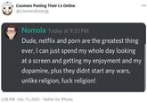 Coomers Posting Their L's Online @CoomersPostingL 000 Nomola Today at 9:33 PM Dude, netflix and p--- are the greatest thing ever, I can just spend my whole day looking at a screen and getting my enjoyment and my dopamine, plus they didnt start any wars, unlike religion, f--- religion! 2:08 PM · Dec 13, 2020 · Twitter for iPhone