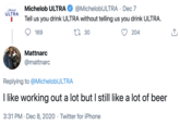 Mahelob ULTRA Michelob ULTRA O @MichelobULTRA · Dec 7 Tell us you drink ULTRA without telling us you drink ULTRA. 169 27 30 204 Mattnarc @mattnarc Replying to @MichelobULTRA I like working out a lot but I still like a lot of beer 3:31 PM · Dec 8, 2020 · Twitter for iPhone