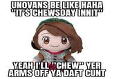 UNOVANS BE LIKE HAHA "ITS CHEWSDAY INNIT" YEAH I'LL "CHEW" YER ARMS OFF YA DAFT C---
