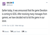 gog GOG.COM Com @GOGcom Earlier today, it was announced that the game Devotion is coming to GOG. After receiving many messages from gamers, we have decided not to list the game in our store. 5:14 PM · Dec 16, 2020 · Twitter Web App 1K Retweets 7.6K Quote Tweets 2.8K Likes