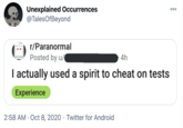 Unexplained Occurrences @TalesOfBeyond 00 r/Paranormal Posted by u/ 4h I actually used a spirit to cheat on tests Experience 2:58 AM · Oct 8, 2020 · Twitter for Android