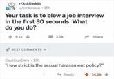 r/AskReddit OS u/cmkinusn • 15h Your task is to blow a job interview in the first 30 seconds. What do you do? 1 6,1k 3,6k Share Y BEST COMMENTS - CautiousDare 13h "How strict is the sexual harassment policy?" Reply 1 14,2k