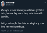 PeterSweden O @PeterSweden7 000 When you become famous, you will always get haters hating because they have nothing better to do with their lifes. Just ignore them, let them hate, knowing that you are living rent free in their heads. 10:06 PM · Jul 8, 2018 · Twitter Web Client