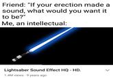 Friend: "If your erection made a sound, what would you want it to be?" Me, an intellectual: Lightsaber Sound Effect HQ - HD. 1.4M views · 9 years ago >