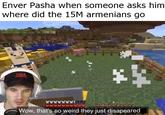 Enver Pasha when someone asks him where did the 15M armenians go ** СУКА wwww 18 Wow, that's so weird they just disapeared