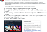 Wonder woman 1984 bombed because... I'm sure it "tanked" because of Wonder Woman being "woke" It probably had nothing to do with a massive global pandemic shutting down theatres everywhere an people people discouraged from large indoor gatherings. No, it is probably because Wonder Woman is a feminist. 1) the film hasn't released in the US yet 2) majority of the theaters in the US and Europe are closed 3) it's being released simultaneously on HBOMax on Friday 4) most box-office bombs this year are going to be excused by COVID-19 5) This is f------ clickbait IAm Sure This Is Unrelated But The Movies Has TANKED At The Box Office. People also ask Get Woke. Is Wonder Woman 84 out yet? Watch & Share youtu.be/tsXDp3uhwio One of 2020's last big blockbusters, Wonder 1984, will simultaneously be released in theat on HBO Max on December 25th. . confirms ti will be available for one month, and premiere i theaters in international markets on December METOO WONDER WOMAN '84 TANKS! Νov 18, 2020 V www.theverge.com 2020/11/18 Wonder Woman 1984 will be release HBO Max the same .. ane AA 1o 20. Tuitar Mah Ann