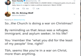 Sean Hannity O @seanhannity · 8h ON #HANNITY NOW: CHRISTMAS IS UNDER SIEGE. A Massachusetts church puts baby Jesus in a cage to make a political statement. Watch NOW! 1.4K t7 552 O 1.2K Mr. Dr. Bricing Wolf @DoctorBadWolf Replying to @seanhannity So...the Church is doing a war on Christmas? By reminding us that Jesus was a refugee, immigrant, and asylum seeker, in his life? You 'member the "what you did for the least of my people" line, right? Tbh, seems like you're in a war on Christ, more than anything.