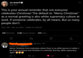Totally White Supremacy Jen Bokoff O @jenbo1 000 This is your annual reminder that not everyone celebrates Christmas! The default to "Merry Christmas" as a normal greeting is also white supremacy culture at work. If someone celebrates, by all means. But so many people don't. 10:21 PM Dec 24, 2020 · Twitter for iPhone 147 Retweets 3.1K Quote Tweets 373 Likes @privio - 5h 000 Replying to @jenbo1 Merry Christmas from Indonesia, where there is no white person in radius 3 km from my house and Christian is a minority. But hey, white supremacy right? ee 21 t7 28 840