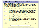 Yahooligans! Poll Q. Which form of entertainment do you think will change the most in the 21st century? Books - they'll probably all be electronic. Music - I might be able to personalize a radio station on the Internet. Graphic Design - computers will let people do whatever they want. Television - I'll be able to program what I want to watch. Movies - they'll get downloaded right to my home. submit my vote view results without voting
