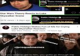 9:25 2Pablo Hidalgo a @pablohida Replying to @fellawhomstdve emotions are not for sharing. 9:14 g. Star Wars Theory Reacts to Luke Skywalker Scene Pablo Hidalgo a @pablohidalgo Replying to @fellawhomstdve 967K views · 6 days ago emotions are not for sharing. 5:55 Pablo Hidalgo Makes Fun of Me for Crying Luke Skywalker Reaction Star Wars Theory 353K views · 10 hours ago Anyone with a f------ brain rlotmemes r/sequelmemes r/prequelmemes If you want to get to him, you gotta go through me ...
