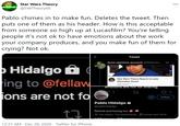 Star Wars Theory @SWTheory66 000 Pablo chimes in to make fun. Deletes the tweet. Then puts one of them as his header. How is this acceptable from someone so high up at Lucasfilm? You're telling people it's not ok to have emotions about the work your company produces, and you make fun of them for crying? Not ok. Tweet dune opinions account @fellawho. 1d Hidalgo a ing to @fellaw 9:14 Star Wars Theory Reacts to Luke Skywalker Scene Sick Doctor emotons are notTor sharing. jons are not fo Follow Pablo Hidalgo n @pablohidalgo Retired and having fun O The Hague, The Netherlands B Joined April 2014 1133 Fellenina 558 Followers 12:31 AM · Dec 28, 2020 - Twitter for iPhone