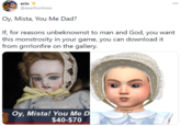 erin * 00 @asarihuntress Oy, Mista, You Me Dad? If, for reasons unbeknownst to man and God, you want this monstrosity in your game, you can download it from grrrlonfire on the gallery. Oy, Mista! You Me D $40-$70