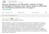 r/AskReddit u/Bluephobes 146d Drug dealers of Reddit, what is the strangest thing you have been offered in compensation for drugs? Discussion 38.5k 13.6k Share BEST COMMENTS MissElision Ex-user of opiates here. 3 146d My dealer would only give me the drugs if I gave him my blades and allowed him to check me for any cuts. I was in a seriously dark time and he helped me in a lot of ways. Eventually, once I started to get better, he refused to sell me any drugs and also made it clear to his friend dealers that I was blacklisted. One of the reasons I turned my life around.