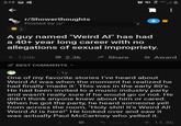 列 फेरट 3:19 回乓 r/Showerthoughts Posted by u/" 'y 合1 A guy named "Weird Al" has had a 40+ year long career with no allegations of sexual impropriety. + 120k 2.3k A Share A Award BEST COMMENTS • 1y One of my favorite stories l've heard about Weird Al was when the moment he realized he had finally 'made it.' This was in the early 80's. He had been invited to a music industry party and wasn't really sure if he would go or not. He didn't think anyone knew about him or cared. When he got the party, he heard someone yell from across the room, "H--------! It's Weird Al! Weird Al is here!" He looked over and saw it was actually Paul McCartney who yelled it. Reply + 11.4k %24