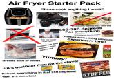 Air Fryer Starter Pack Power>cL "I can cook anything I want" 400 : NO OIL "It's ok. Just remove the skin" (Eventually realizes they need oil) 380-390 degrees For everything HD DD DD *constant search for recipes on instagram and youtube *makes something random Can you cook? "Yes I can" Experiment time! Frozen food aisle becomes your 原创 创身 best friend PAM OLIVE OIL ENTRA VIRGIN OUVE OL EXPELLER PRESSED Euratives nevors er Yummy! Breads a lot of foods "It's healthier than on the stove!" TAQUITOS REAL IT'E MOT DELIVERY. ITSBIGIONNO DIGIORNO. José Olé CHKKEN MINIEMAS Crispy Reheat everything in it at 350 degrees! LHEESE Wait 3-5 minutes! STUFFED CRUST