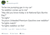 @cheazeburger420 *le be me pumping gas in my car* *le redditor comes up to me* "Hey did you know today is le National Epic Burrito Day?" *le sighs* *le pours Unleaded Premium Gasoline over redditor* *le lights match* *le lights redditor on fire* 10.20 PM - 1. jan. 2021 · Twitter for iPhone 4 Retweets 1 Citat-Tweet 85 Likes