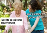 sure grandma let's get you to bed I used to go see bands play live music