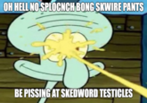 OH HELL NO SPLOCNCH BONG SKWIRE PANTS BE PISSING AT SKEDWORD TESTICLES