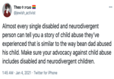 ה *Theo @jewish_activist 00 Almost every single disabled and neurodivergent person can tell you a story of child abuse they've experienced that is similar to the way bean dad abused his child. Make sure your advocacy against child abuse includes disabled and neurodivergent children. 1:45 AM · Jan 4, 2021 · Twitter for iPhone