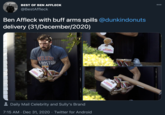 000 Ben Affleck with buff arms spills @dunkindonuts delivery (31/December/2020) BEST OF BEN AFFLECK @BestAffleck DUNKIN * MUNCHKINS BELIEVE 8OSTON MUN UNCH UNCHI DKIN' INS Daily Mail Celebrity and Sully's Brand 7:15 AM · Dec 31, 2020 · Twitter for Android HEERSI CHEL