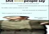 S--- wide people say S--- wIDEPeople say I LOSE TEETH EVERY DAY BUT THEY JUST KEEP GROWING BACK 1 HAVE A LOVEHATE RELATION SHIP WITH YOGUR "IM SORRY, I ONLY WATCH VIDIOS IN 144P "CAN YOU DISLOCATI MY HYDRANGEAS "HAIR IS MADE OUT OF THE SAME THING SKIN IS "DONT LEAVE I'M so LONELY