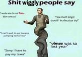 S--- wiggly people say S--- wigglypeople say "I wonder when the next Phittias album comes out" "How much longer should I let the pizza dry?" "I can't wait to go bungee jumping tomorrow" "vimeo was so last year" "Sorry I have to pay my taxes"