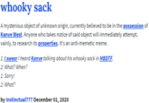 whooky sack A mysterious object of unknown origin, currently believed to be in the possession of Kanye West. Anyone who takes notice of said object will immediately attempt, vainly, to research its properties. It's an anti-memetic meme. 1:I swearI heard Kanye talking about his whooky sack in MBDTF. 2: What? When? 1: Sorry! 2: What? by Instinctual777 December 01, 2020