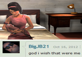 BigJB21 Oct 16, 2012 god i wish that were me