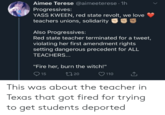 Aimee Terese @aimeeterese · 1h Progressives: YASS KWEEN, red state revolt, we love teachers unions, solidarity Also Progressives: Red state teacher terminated for a tweet, violating her first amendment rights setting dangerous precedent for ALL TEACHERS... "Fire her, burn the witch!" O 15 2720 ♡ 110 This was about the teacher in Texas that got fired for trying to get students deported