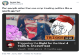000 Ayako San @AliceSister3 Can people older than me stop treating politics like a sports game? ARMAM MTARSED TRIGGE87:01 Triggering the Right for the Next 4 Years ft. ShoeOnHead Vaush · 200K views 2 months ago 9:22 PM · Jan 5, 2021 · Twitter for Android